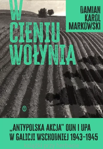 W cieniu Wołynia. Antypolska akcja OUN i UPA w Galicji Wschodniej 1943-1945_markowski_ksiegarniaksiazkiprzyherbacie.jpg