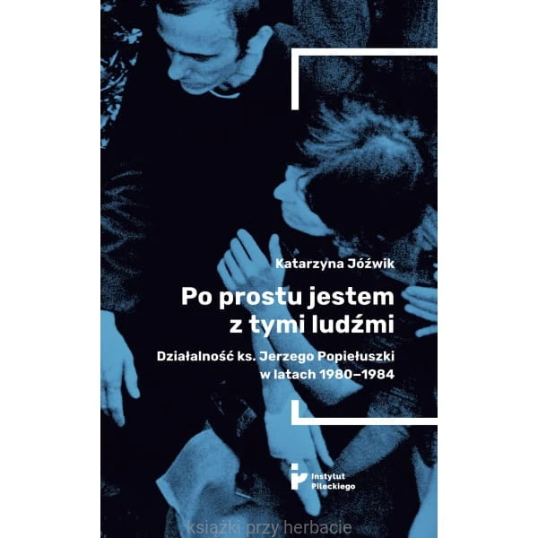 Po prostu jestem z tymi ludźmi. Działalność ks. Jerzego Popiełuszki w latach 1980-1984_katarzyna jóźwik_ksiegarniaksiazkiprzyherbacie.jpg