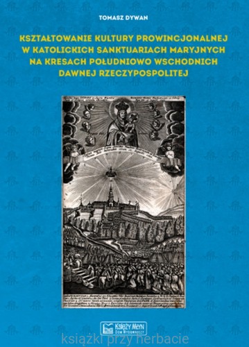Kształtowanie kultury prowincjonalnej w katolickich sanktuariach maryjnych na Kresach południowo-wschodnich dawnej Rzeczypospolitej_tomasz dywan_ksiegarniaksiazkiprzyherbacie.jpg
